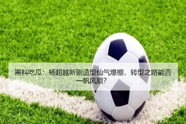 黑料吃瓜：杨超越新剧造型仙气爆棚，转型之路能否一帆风顺？